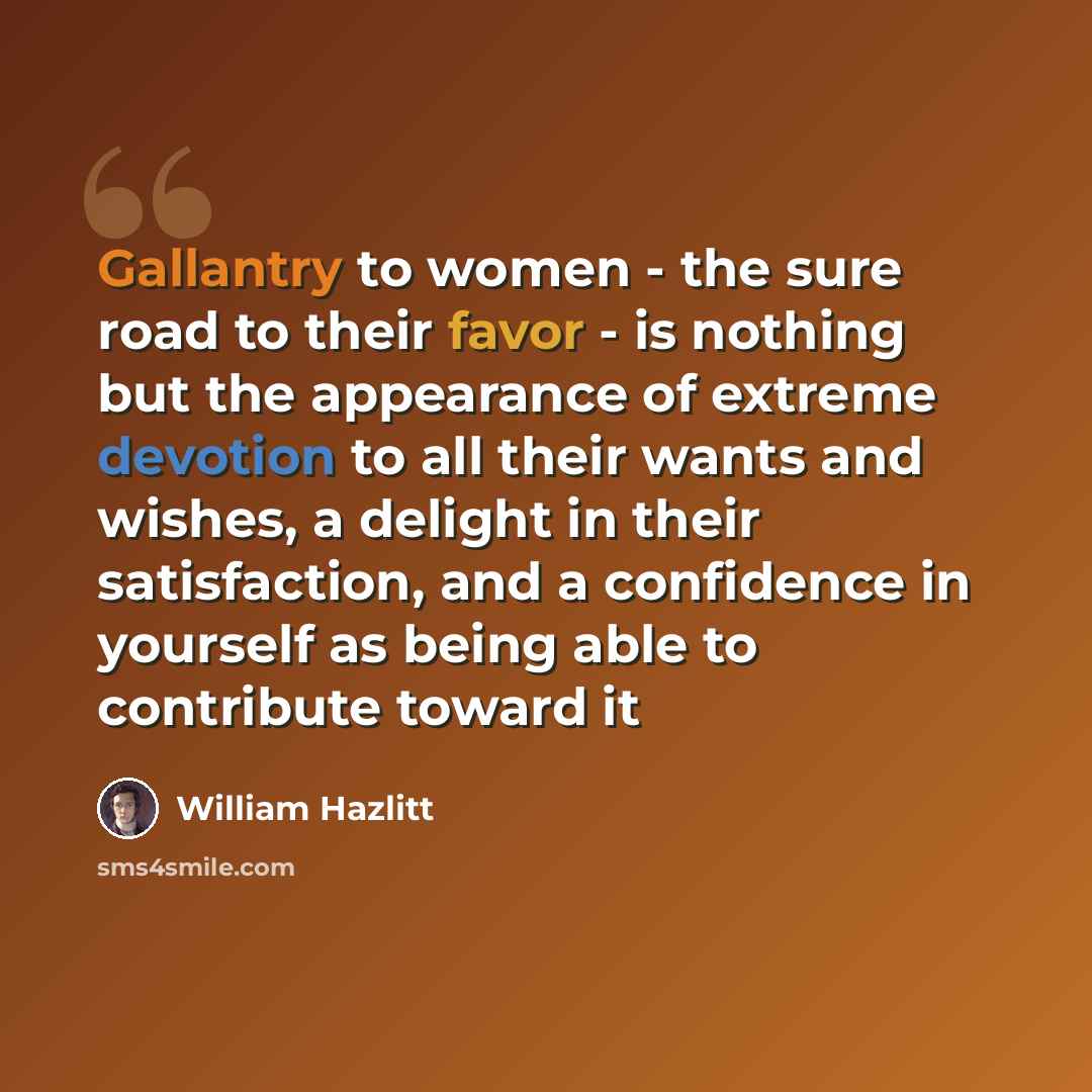 “Gallantry to women - the sure road to their favor - is nothing but the appearance of extreme devotion to all their wants and wishes, a delight in their satisfaction, and a confidence in yourself as being able to contribute toward it” quote by William Hazlitt
