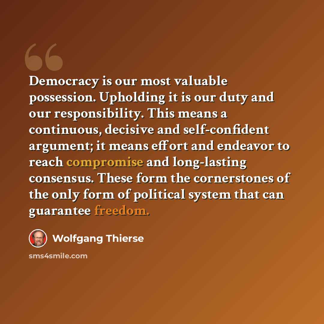“Democracy is our most valuable possession. Upholding it is our duty and our responsibility. This means a continuous, decisive and self-confident argument; it means effort and endeavor to reach compromise and long-lasting consensus. These form the cornerstones of the only form of political system…” quote by Wolfgang Thierse