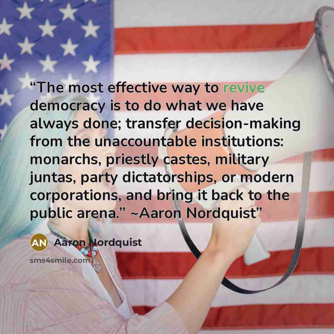 “The most effective way to revive democracy is to do what we have always done; transfer decision-making from the unaccountable institutions: monarchs, priestly castes, military juntas, party dictatorships, or modern corporations, and bring it back to the public arena.” ~Aaron Nordquist” quote by Aaron Nordquist