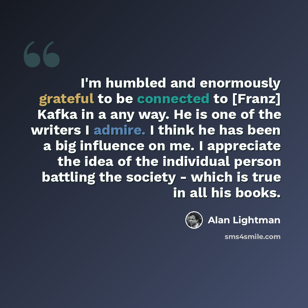 “I'm humbled and enormously grateful to be connected to [Franz] Kafka in a any way. He is one of the writers I admire. I think he has been a big influence on me. I appreciate the idea of the individual person battling the society - which is true in all his books.” quote by Alan Lightman