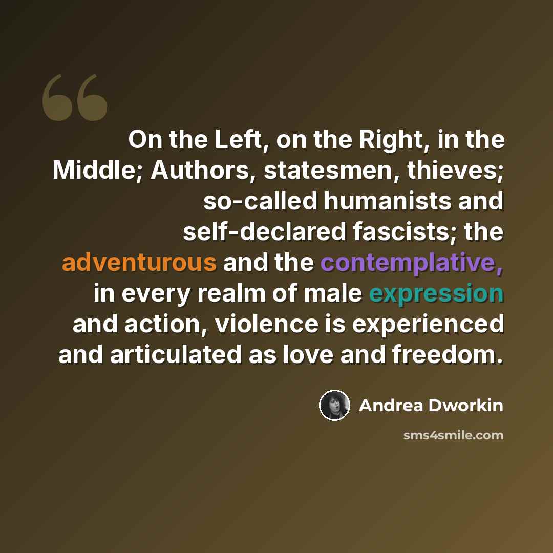 “On the Left, on the Right, in the Middle; Authors, statesmen, thieves; so-called humanists and self-declared fascists; the adventurous and the contemplative, in every realm of male expression and action, violence is experienced and articulated as love and freedom.” quote by Andrea Dworkin