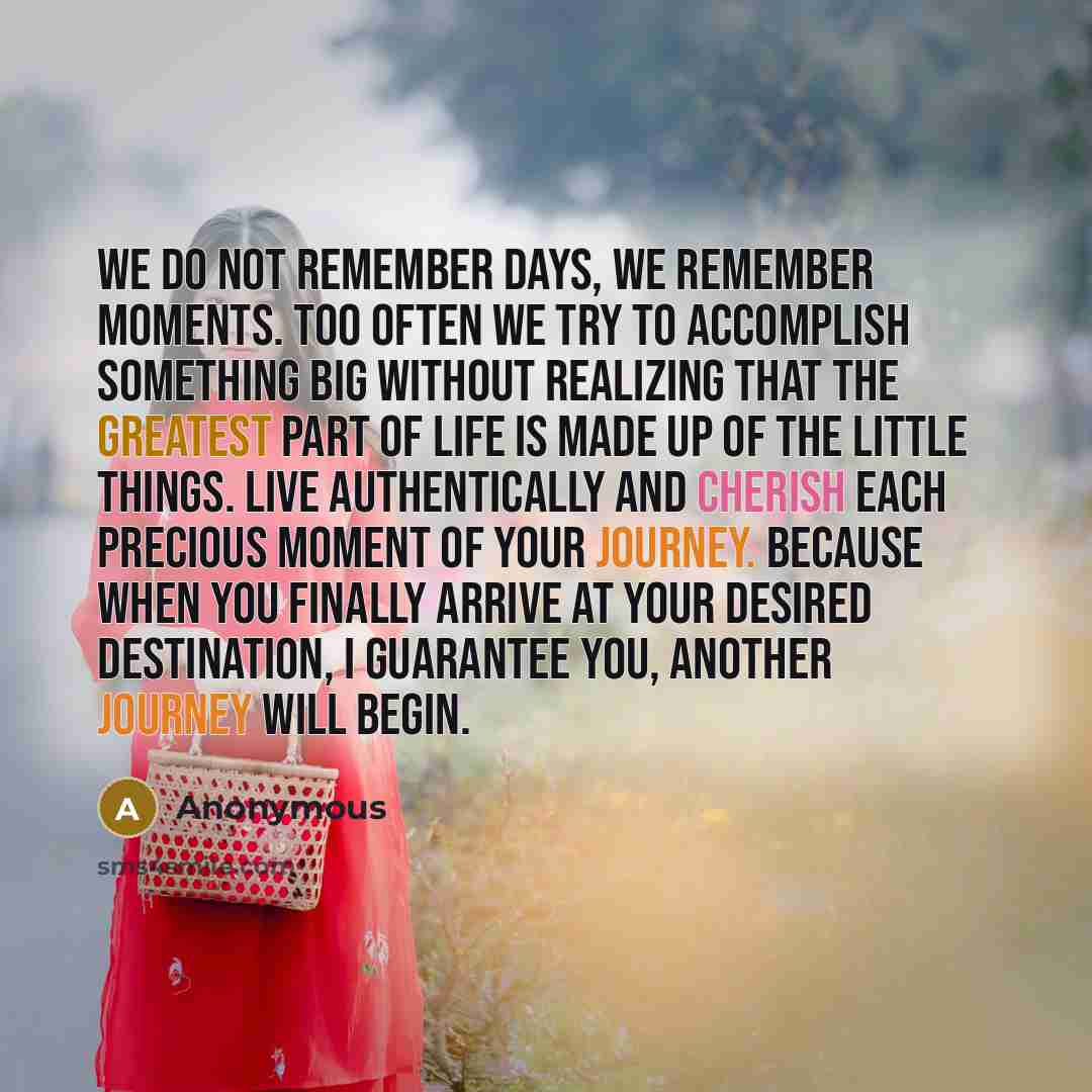 “We do not remember days, we remember moments. Too often we try to accomplish something big without realizing that the greatest part of life is made up of the little things. Live authentically and cherish each precious moment of your journey. Because when you finally arrive at your desired…” quote by Anonymous