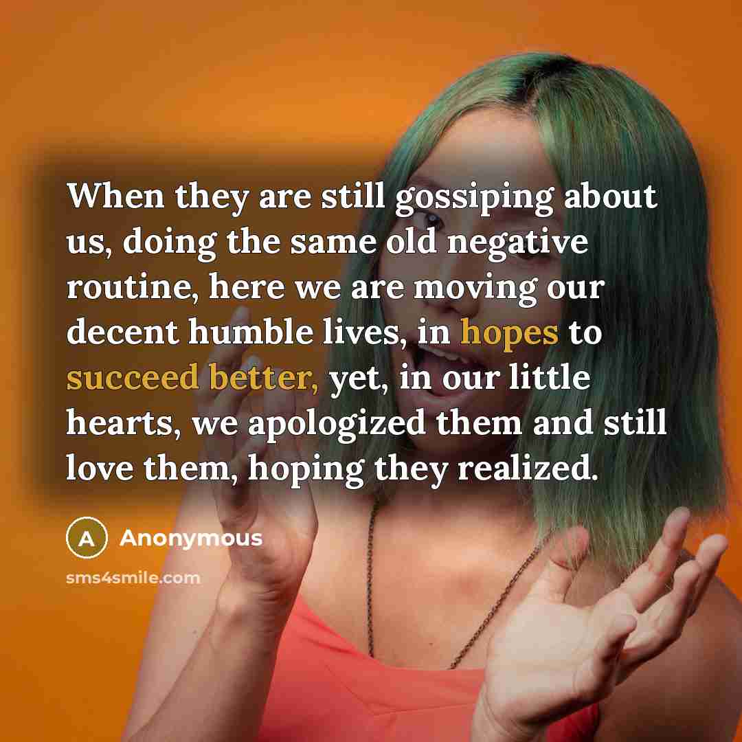 “When they are still gossiping about us, doing the same old negative routine, here we are moving our decent humble lives, in hopes to succeed better, yet, in our little hearts, we apologized them and still love them, hoping they realized.” quote by Anonymous