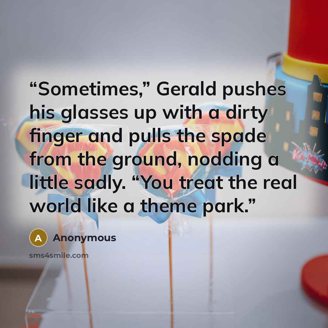 “Sometimes,” Gerald pushes his glasses up with a dirty finger and pulls the spade from the ground, nodding a little sadly. “You treat the real world like a theme park.” quote by Anonymous