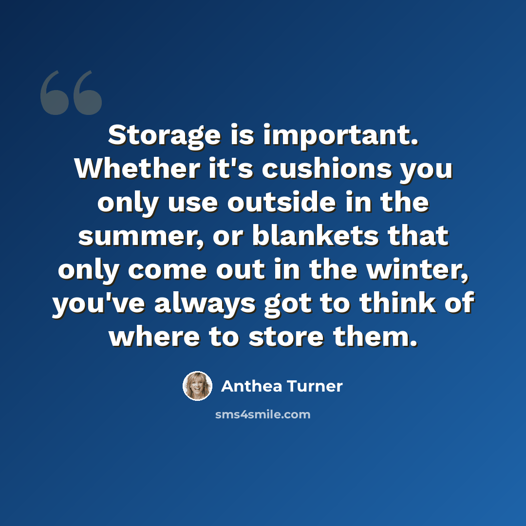 “Storage is important. Whether it's cushions you only use outside in the summer, or blankets that only come out in the winter, you've always got to think of where to store them.” quote by Anthea Turner