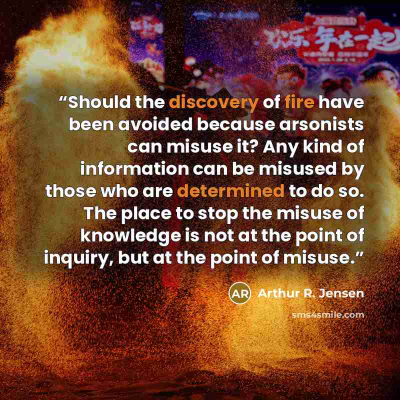 “Should the discovery of fire have been avoided because arsonists can misuse it? Any kind of information can be misused by those who are determined to do so. The place to stop the misuse of knowledge is not at the point of inquiry, but at the point of misuse.” quote by Arthur R. Jensen