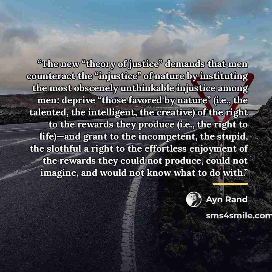 “The new “theory of justice” demands that men counteract the “injustice” of nature by instituting the most obscenely unthinkable injustice among men: deprive “those favored by nature” (i.e., the talented, the intelligent, the creative) of the right to the rewards they produce (i.e., the right to…” quote by Ayn Rand