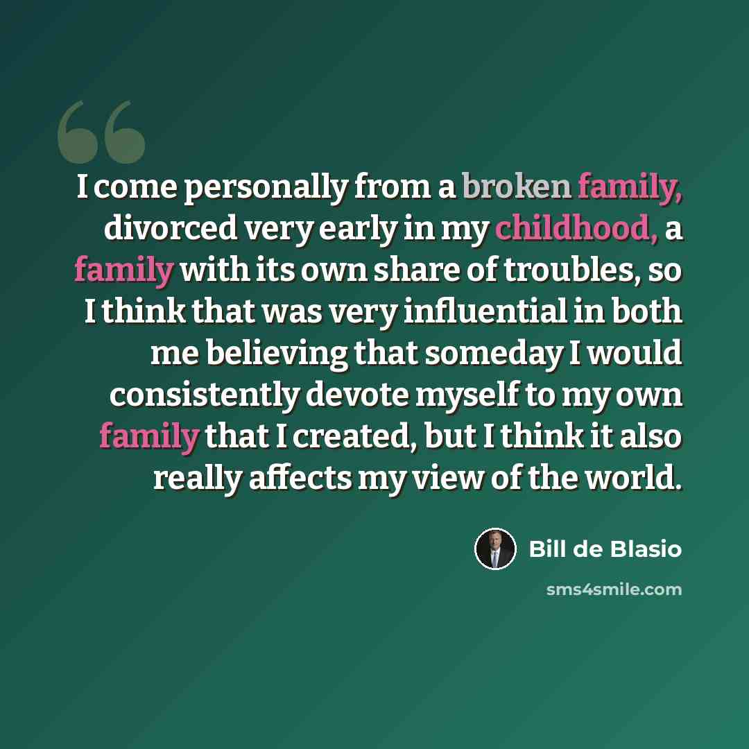 “I come personally from a broken family, divorced very early in my childhood, a family with its own share of troubles, so I think that was very influential in both me believing that someday I would consistently devote myself to my own family that I created, but I think it also really affects my…” quote by Bill de Blasio
