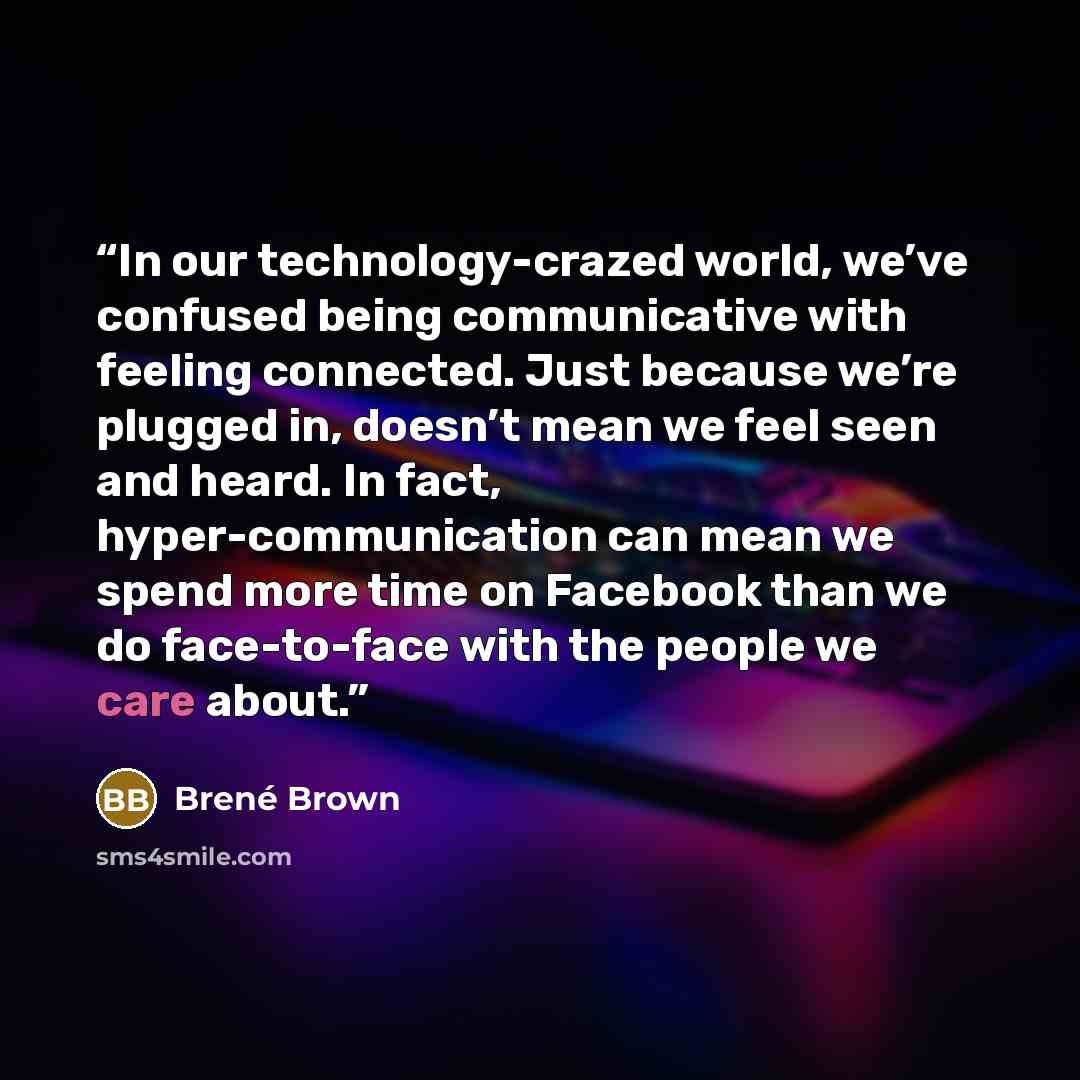 “In our technology-crazed world, we’ve confused being communicative with feeling connected. Just because we’re plugged in, doesn’t mean we feel seen and heard. In fact, hyper-communication can mean we spend more time on Facebook than we do face-to-face with the people we care about.” quote by Brené Brown