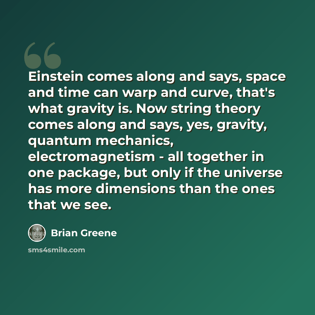 “Einstein comes along and says, space and time can warp and curve, that's what gravity is. Now string theory comes along and says, yes, gravity, quantum mechanics, electromagnetism - all together in one package, but only if the universe has more dimensions than the ones that we see.” quote by Brian Greene