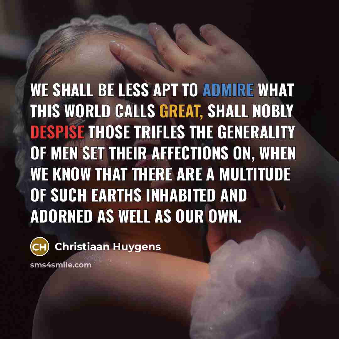 “We shall be less apt to admire what this World calls Great, shall nobly despise those Trifles the generality of Men set their Affections on, when we know that there are a multitude of such Earths inhabited and adorned as Well as our own.” quote by Christiaan Huygens