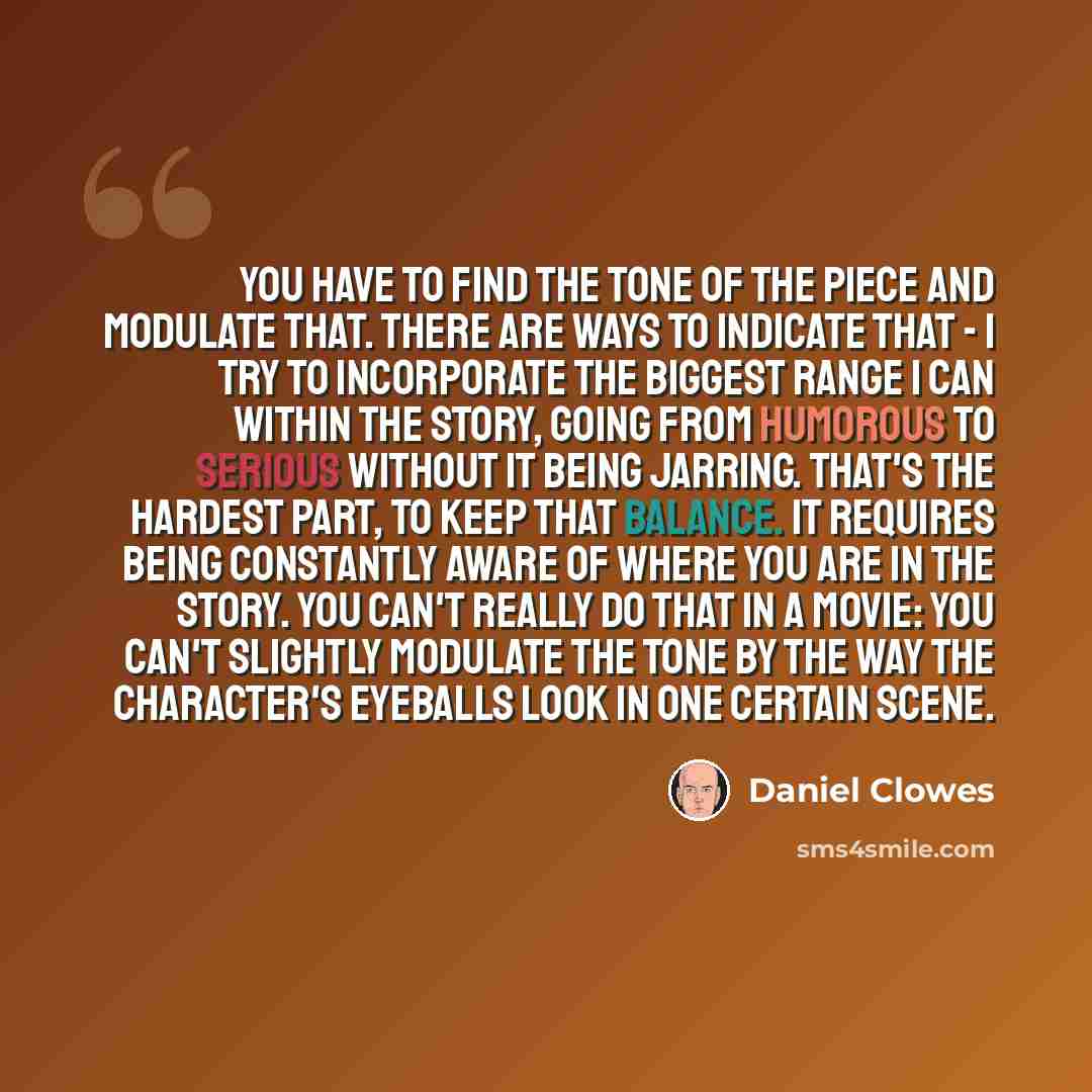 “You have to find the tone of the piece and modulate that. There are ways to indicate that - I try to incorporate the biggest range I can within the story, going from humorous to serious without it being jarring. That's the hardest part, to keep that balance. It requires being constantly aware of…” quote by Daniel Clowes
