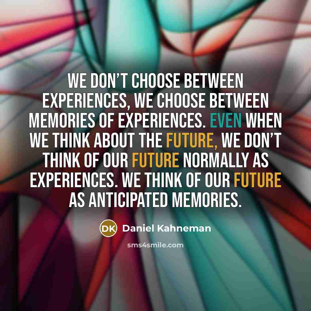“We don’t choose between experiences, we choose between memories of experiences. Even when we think about the future, we don’t think of our future normally as experiences. We think of our future as anticipated memories.” quote by Daniel Kahneman
