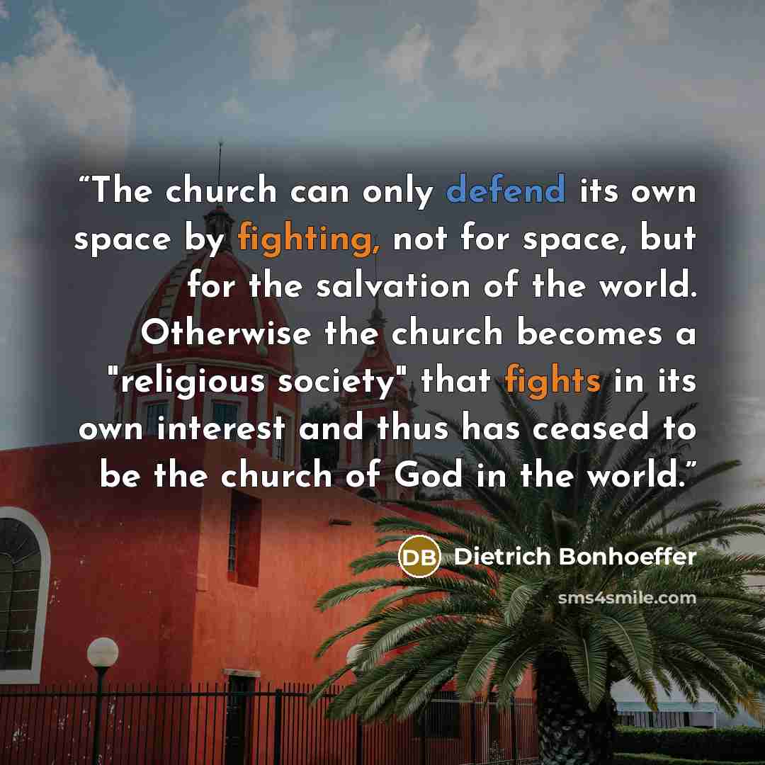 “The church can only defend its own space by fighting, not for space, but for the salvation of the world. Otherwise the church becomes a "religious society" that fights in its own interest and thus has ceased to be the church of God in the world.” quote by Dietrich Bonhoeffer