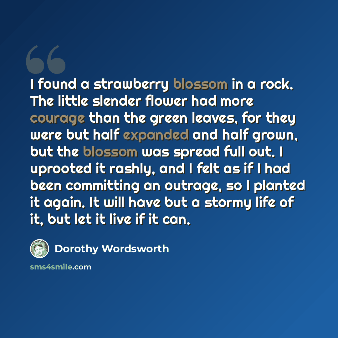 “I found a strawberry blossom in a rock. The little slender flower had more courage than the green leaves, for they were but half expanded and half grown, but the blossom was spread full out. I uprooted it rashly, and I felt as if I had been committing an outrage, so I planted it again. It will…” quote by Dorothy Wordsworth