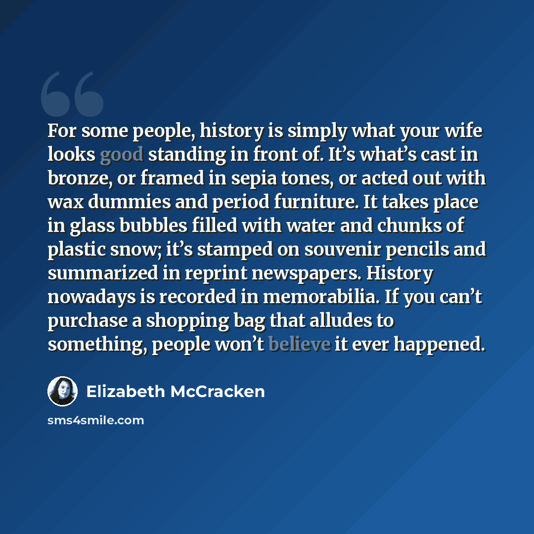 “For some people, history is simply what your wife looks good standing in front of. It’s what’s cast in bronze, or framed in sepia tones, or acted out with wax dummies and period furniture. It takes place in glass bubbles filled with water and chunks of plastic snow; it’s stamped on souvenir…” quote by Elizabeth McCracken