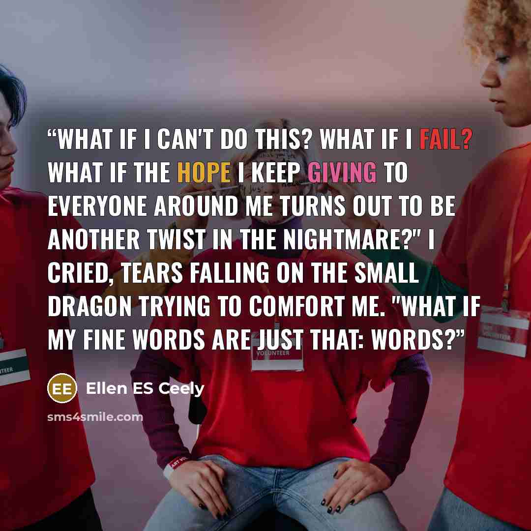 “What if I can't do this? What if I fail? What if the hope I keep giving to everyone around me turns out to be another twist in the nightmare?" I cried, tears falling on the small dragon trying to comfort me. "What if my fine words are just that: words?” quote by Ellen ES Ceely