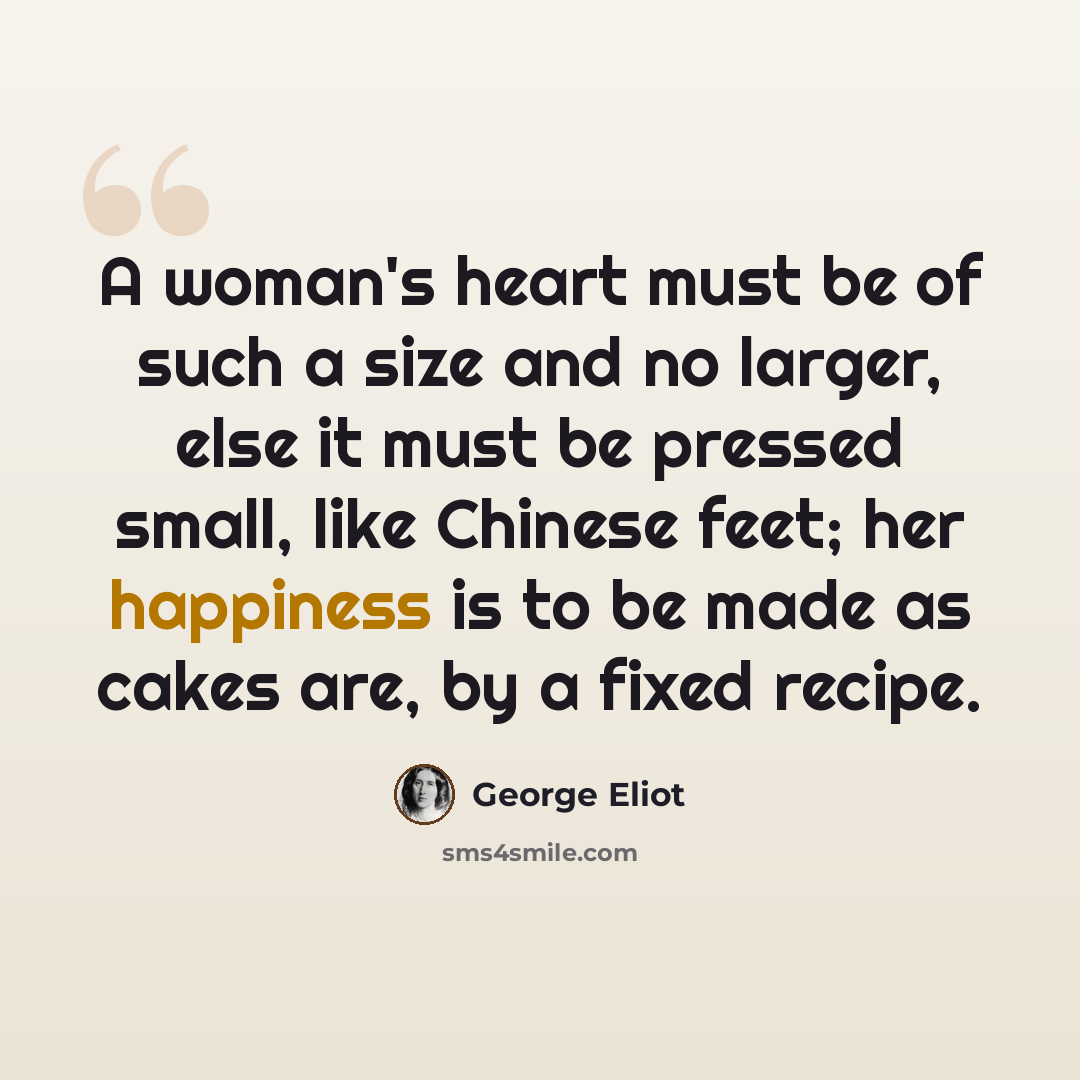 “A woman's heart must be of such a size and no larger, else it must be pressed small, like Chinese feet; her happiness is to be made as cakes are, by a fixed recipe.” quote by George Eliot