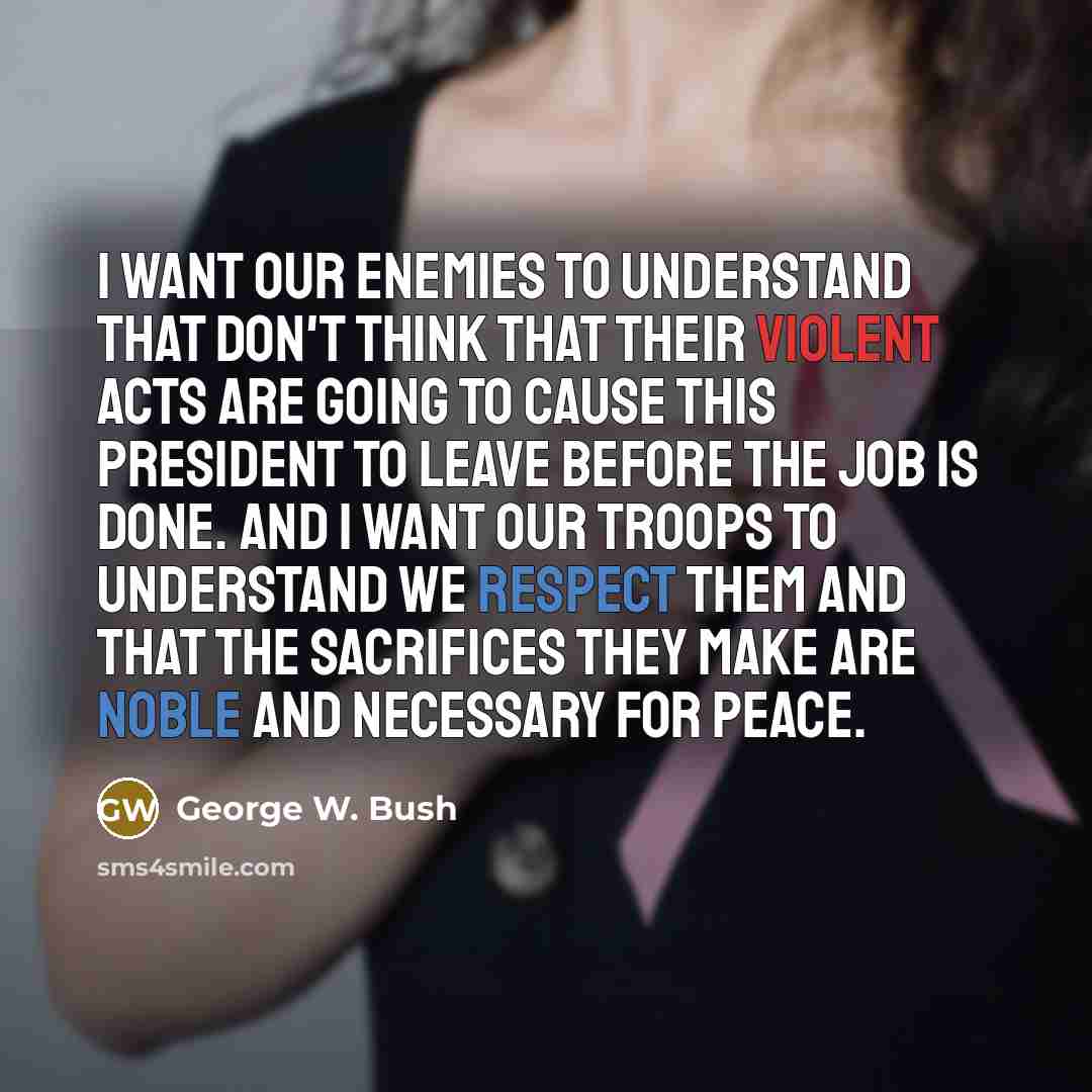 “I want our enemies to understand that don't think that their violent acts are going to cause this president to leave before the job is done. And I want our troops to understand we respect them and that the sacrifices they make are noble and necessary for peace.” quote by George W. Bush