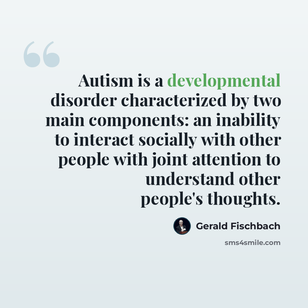 “Autism is a developmental disorder characterized by two main components: an inability to interact socially with other people with joint attention to understand other people's thoughts.” quote by Gerald Fischbach