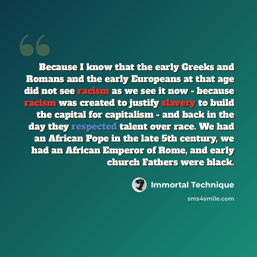 “Because I know that the early Greeks and Romans and the early Europeans at that age did not see racism as we see it now - because racism was created to justify slavery to build the capital for capitalism - and back in the day they respected talent over race. We had an African Pope in the late 5th…” quote by Immortal Technique