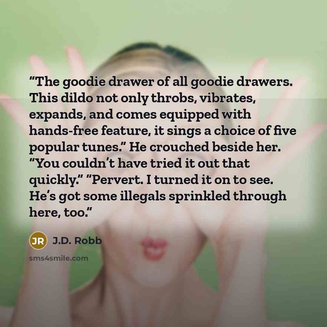 “The goodie drawer of all goodie drawers. This dildo not only throbs, vibrates, expands, and comes equipped with hands-free feature, it sings a choice of five popular tunes.” He crouched beside her. “You couldn’t have tried it out that quickly.” “Pervert. I turned it on to see. He’s got some…” quote by J.D. Robb