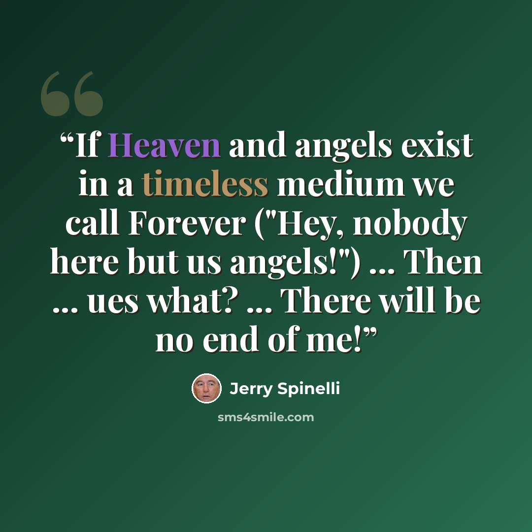 “If Heaven and angels exist in a timeless medium we call Forever ("Hey, nobody here but us angels!") ... Then ... ues what? ... There will be no end of me!” quote by Jerry Spinelli