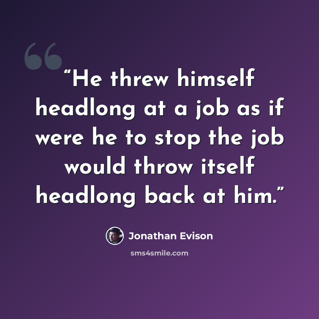 “He threw himself headlong at a job as if were he to stop the job would throw itself headlong back at him.” quote by Jonathan Evison