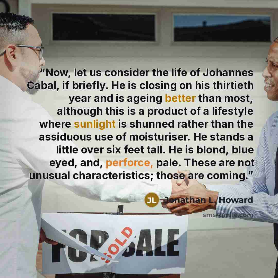 “Now, let us consider the life of Johannes Cabal, if briefly. He is closing on his thirtieth year and is ageing better than most, although this is a product of a lifestyle where sunlight is shunned rather than the assiduous use of moisturiser. He stands a little over six feet tall. He is blond…” quote by Jonathan L. Howard