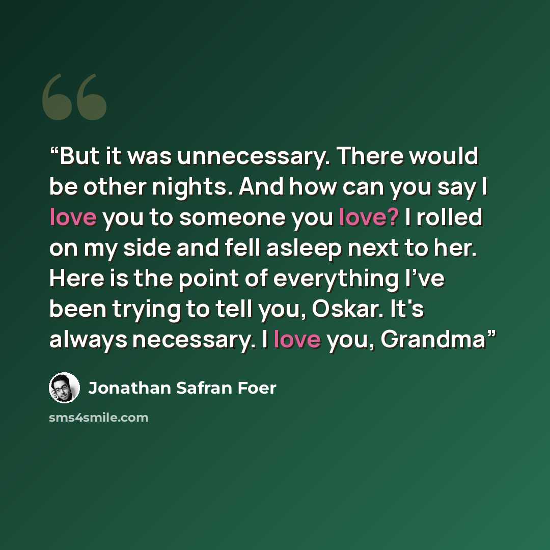 “But it was unnecessary. There would be other nights. And how can you say I love you to someone you love? I rolled on my side and fell asleep next to her. Here is the point of everything I've been trying to tell you, Oskar. It's always necessary. I love you, Grandma” quote by Jonathan Safran Foer