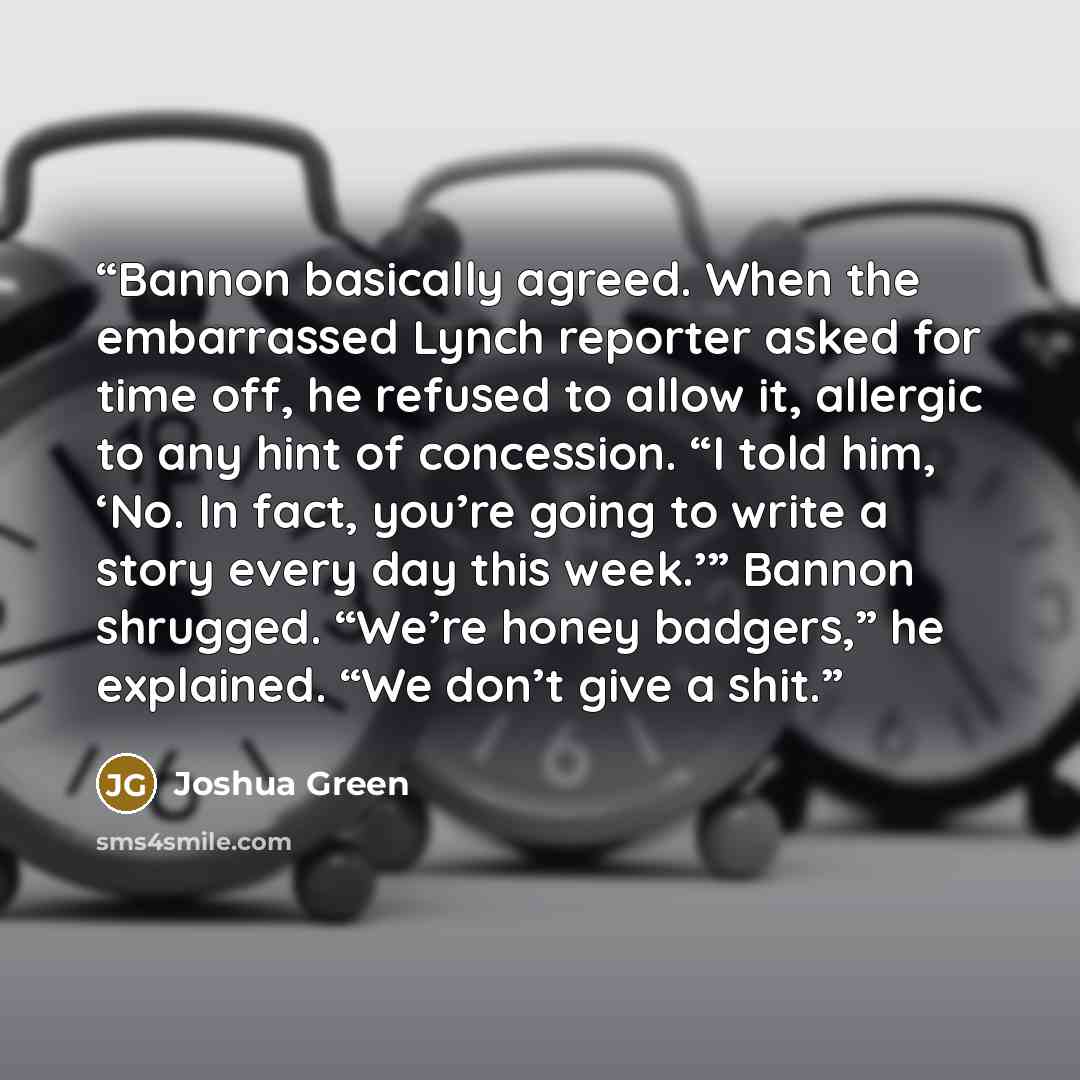 “Bannon basically agreed. When the embarrassed Lynch reporter asked for time off, he refused to allow it, allergic to any hint of concession. “I told him, ‘No. In fact, you’re going to write a story every day this week.’” Bannon shrugged. “We’re honey badgers,” he explained. “We don’t give a shit.” quote by Joshua Green