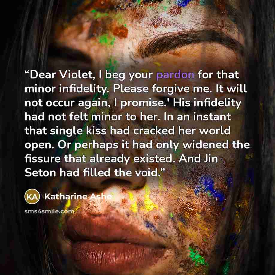 “Dear Violet, I beg your pardon for that minor infidelity. Please forgive me. It will not occur again, I promise.' His infidelity had not felt minor to her. In an instant that single kiss had cracked her world open. Or perhaps it had only widened the fissure that already existed. And Jin Seton had…” quote by Katharine Ashe