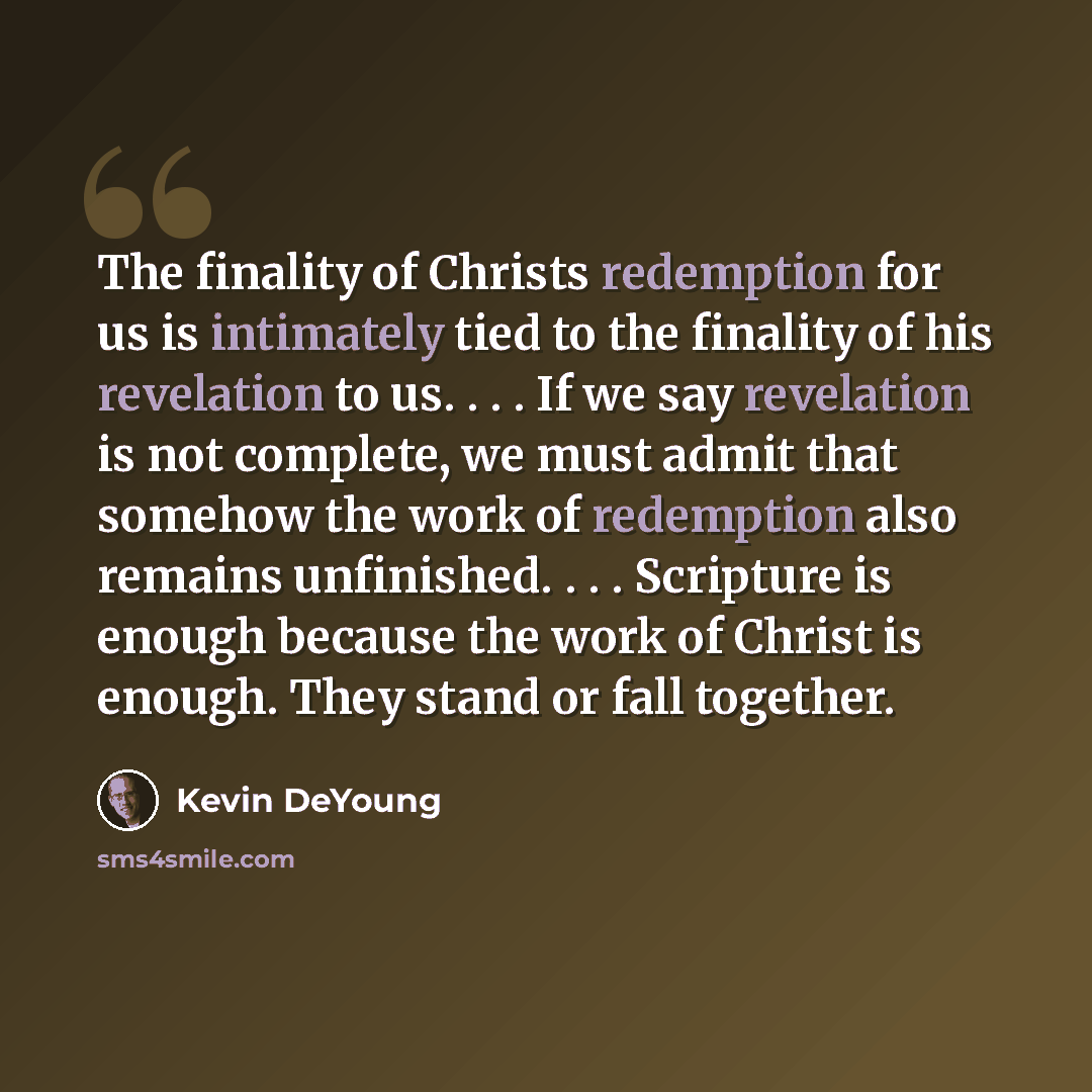 “The finality of Christs redemption for us is intimately tied to the finality of his revelation to us. . . . If we say revelation is not complete, we must admit that somehow the work of redemption also remains unfinished. . . . Scripture is enough because the work of Christ is enough. They stand or…” quote by Kevin DeYoung