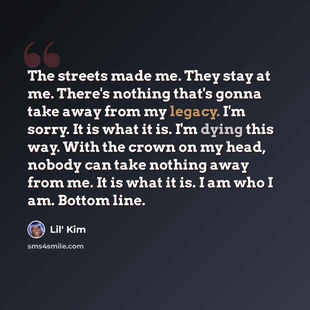 “The streets made me. They stay at me. There's nothing that's gonna take away from my legacy. I'm sorry. It is what it is. I'm dying this way. With the crown on my head, nobody can take nothing away from me. It is what it is. I am who I am. Bottom line.” quote by Lil' Kim