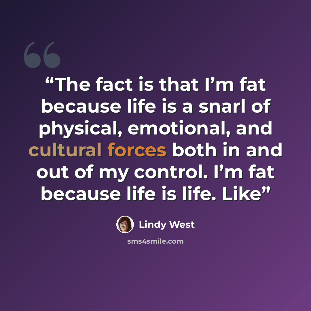 “The fact is that I’m fat because life is a snarl of physical, emotional, and cultural forces both in and out of my control. I’m fat because life is life. Like” quote by Lindy West