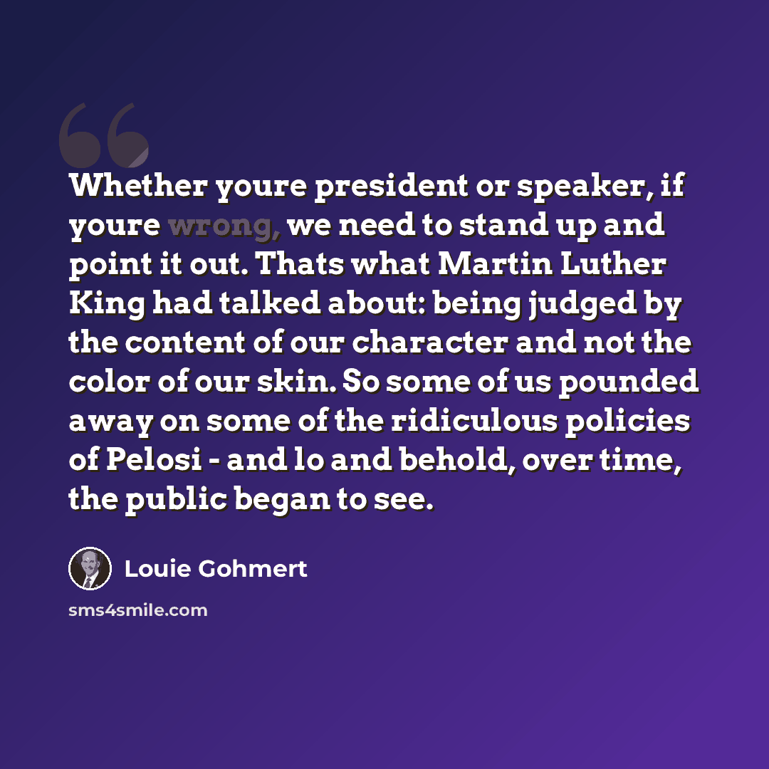 “Whether youre president or speaker, if youre wrong, we need to stand up and point it out. Thats what Martin Luther King had talked about: being judged by the content of our character and not the color of our skin. So some of us pounded away on some of the ridiculous policies of Pelosi - and lo and…” quote by Louie Gohmert