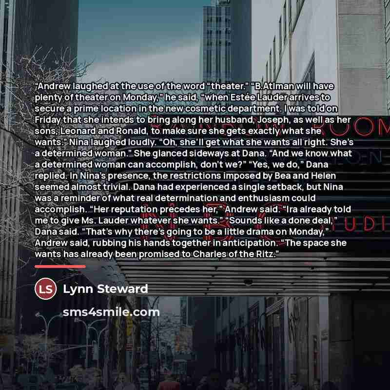 “Andrew laughed at the use of the word “theater.” “B.Atlman will have plenty of theater on Monday,” he said, “when Estée Lauder arrives to secure a prime location in the new cosmetic department. I was told on Friday that she intends to bring along her husband, Joseph, as well as her sons, Leonard…” quote by Lynn Steward