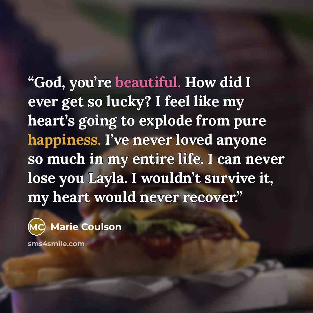 “God, you’re beautiful. How did I ever get so lucky? I feel like my heart’s going to explode from pure happiness. I’ve never loved anyone so much in my entire life. I can never lose you Layla. I wouldn’t survive it, my heart would never recover.” quote by Marie Coulson