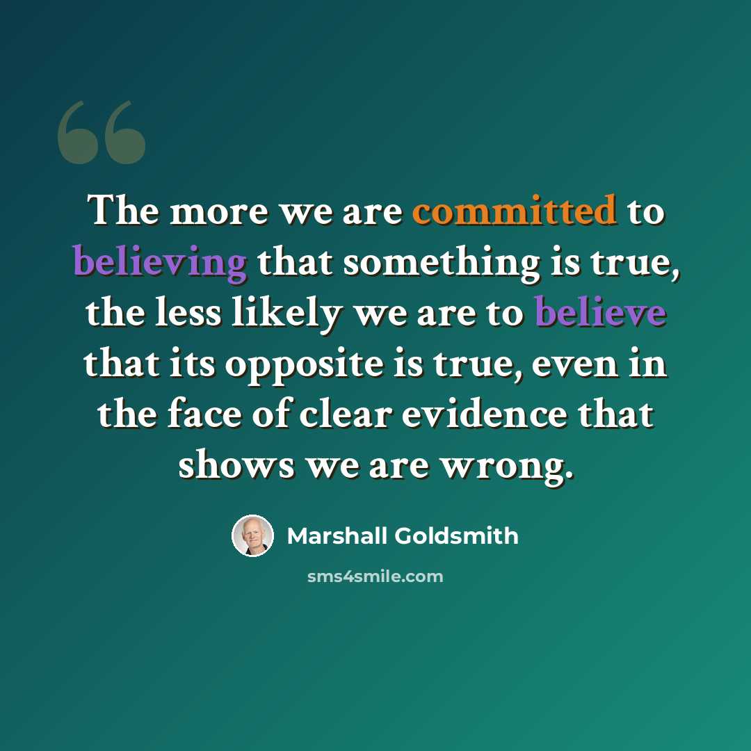 “The more we are committed to believing that something is true, the less likely we are to believe that its opposite is true, even in the face of clear evidence that shows we are wrong.” quote by Marshall Goldsmith