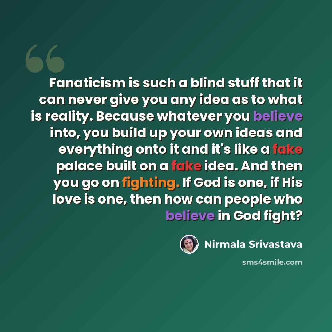 “Fanaticism is such a blind stuff that it can never give you any idea as to what is reality. Because whatever you believe into, you build up your own ideas and everything onto it and it's like a fake palace built on a fake idea. And then you go on fighting. If God is one, if His love is one, then…” quote by Nirmala Srivastava