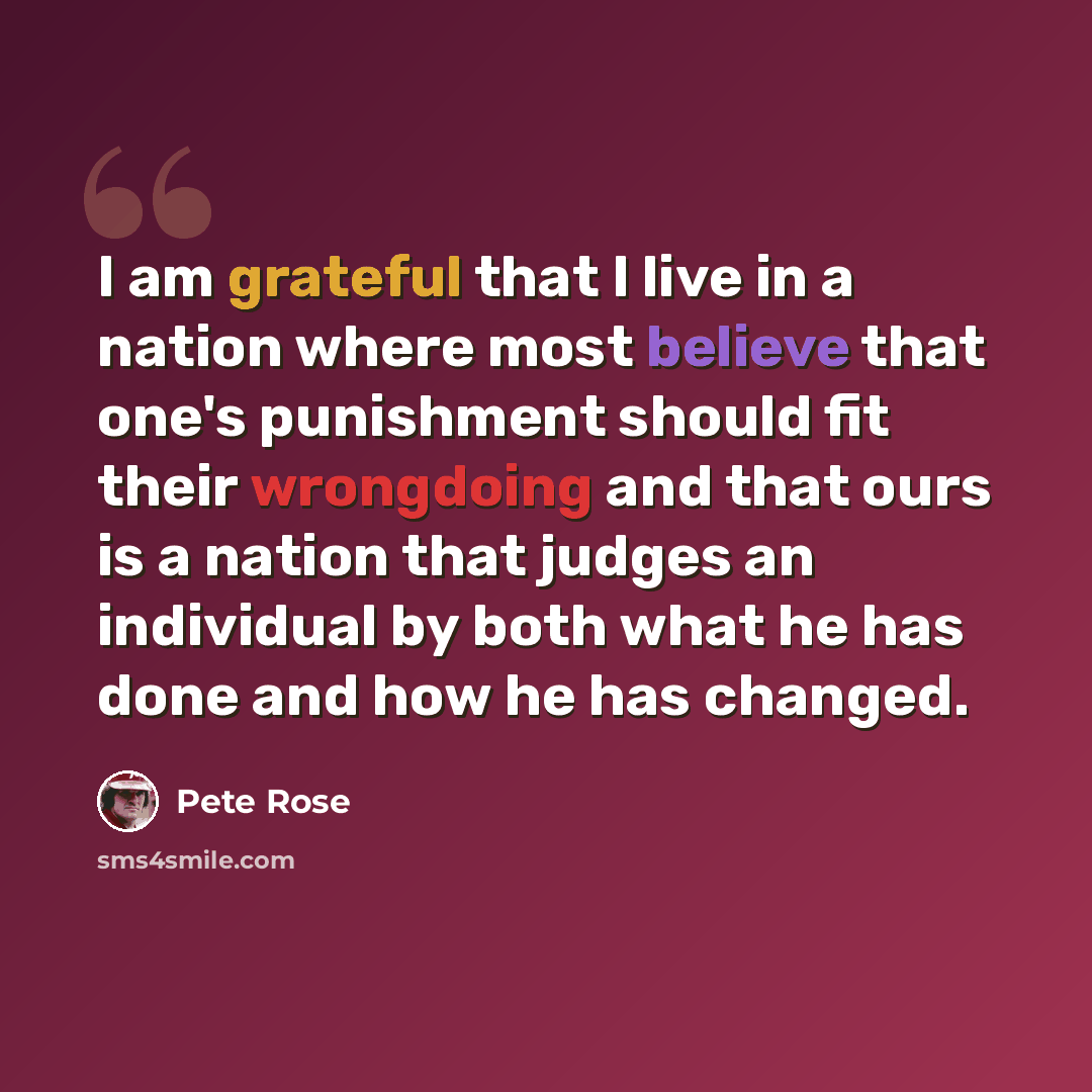 “I am grateful that I live in a nation where most believe that one's punishment should fit their wrongdoing and that ours is a nation that judges an individual by both what he has done and how he has changed.” quote by Pete Rose