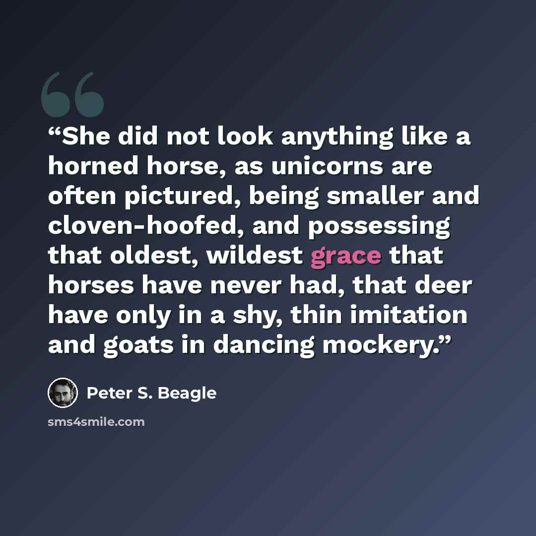 “She did not look anything like a horned horse, as unicorns are often pictured, being smaller and cloven-hoofed, and possessing that oldest, wildest grace that horses have never had, that deer have only in a shy, thin imitation and goats in dancing mockery.” quote by Peter S. Beagle