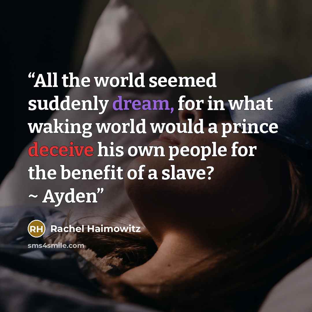 “All the world seemed suddenly dream, for in what waking world would a prince deceive his own people for the benefit of a slave? ~ Ayden” quote by Rachel Haimowitz