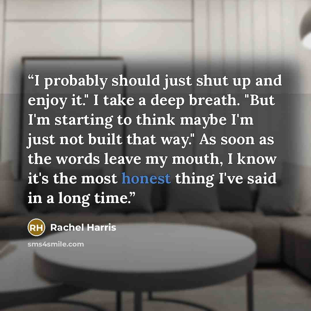 “I probably should just shut up and enjoy it." I take a deep breath. "But I'm starting to think maybe I'm just not built that way." As soon as the words leave my mouth, I know it's the most honest thing I've said in a long time.” quote by Rachel Harris