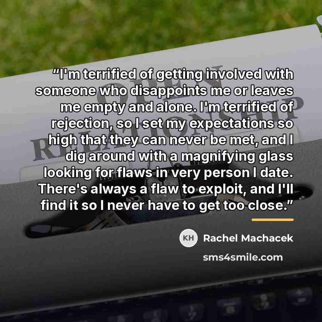 “I'm terrified of getting involved with someone who disappoints me or leaves me empty and alone. I'm terrified of rejection, so I set my expectations so high that they can never be met, and I dig around with a magnifying glass looking for flaws in very person I date. There's always a flaw to…” quote by Rachel Machacek