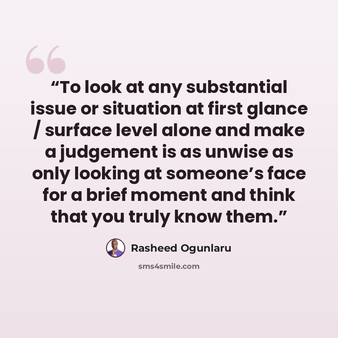 “To look at any substantial issue or situation at first glance / surface level alone and make a judgement is as unwise as only looking at someone’s face for a brief moment and think that you truly know them.” quote by Rasheed Ogunlaru