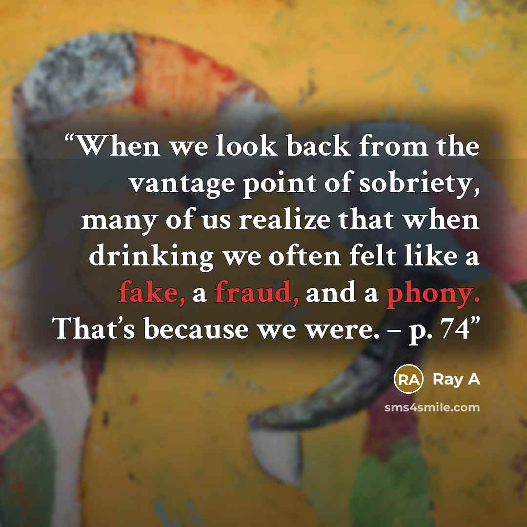 “When we look back from the vantage point of sobriety, many of us realize that when drinking we often felt like a fake, a fraud, and a phony. That’s because we were. – p. 74” quote by Ray A