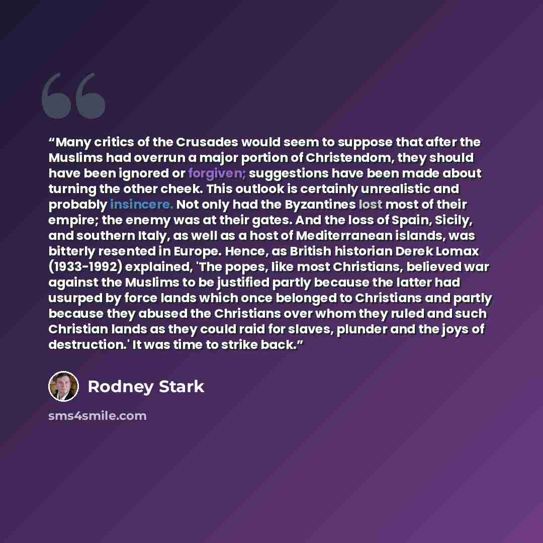 “Many critics of the Crusades would seem to suppose that after the Muslims had overrun a major portion of Christendom, they should have been ignored or forgiven; suggestions have been made about turning the other cheek. This outlook is certainly unrealistic and probably insincere. Not only had the…” quote by Rodney Stark