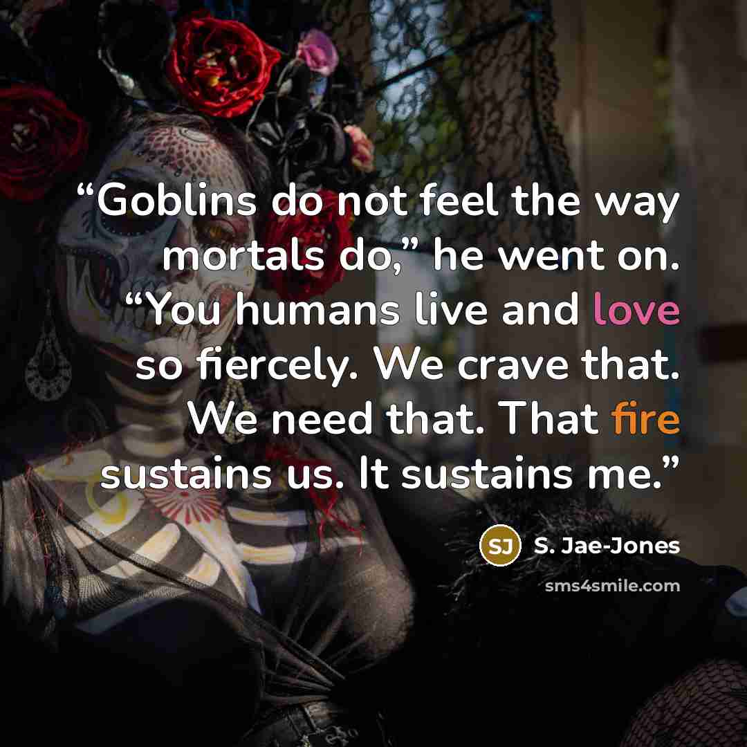 “Goblins do not feel the way mortals do,” he went on. “You humans live and love so fiercely. We crave that. We need that. That fire sustains us. It sustains me.” quote by S. Jae-Jones
