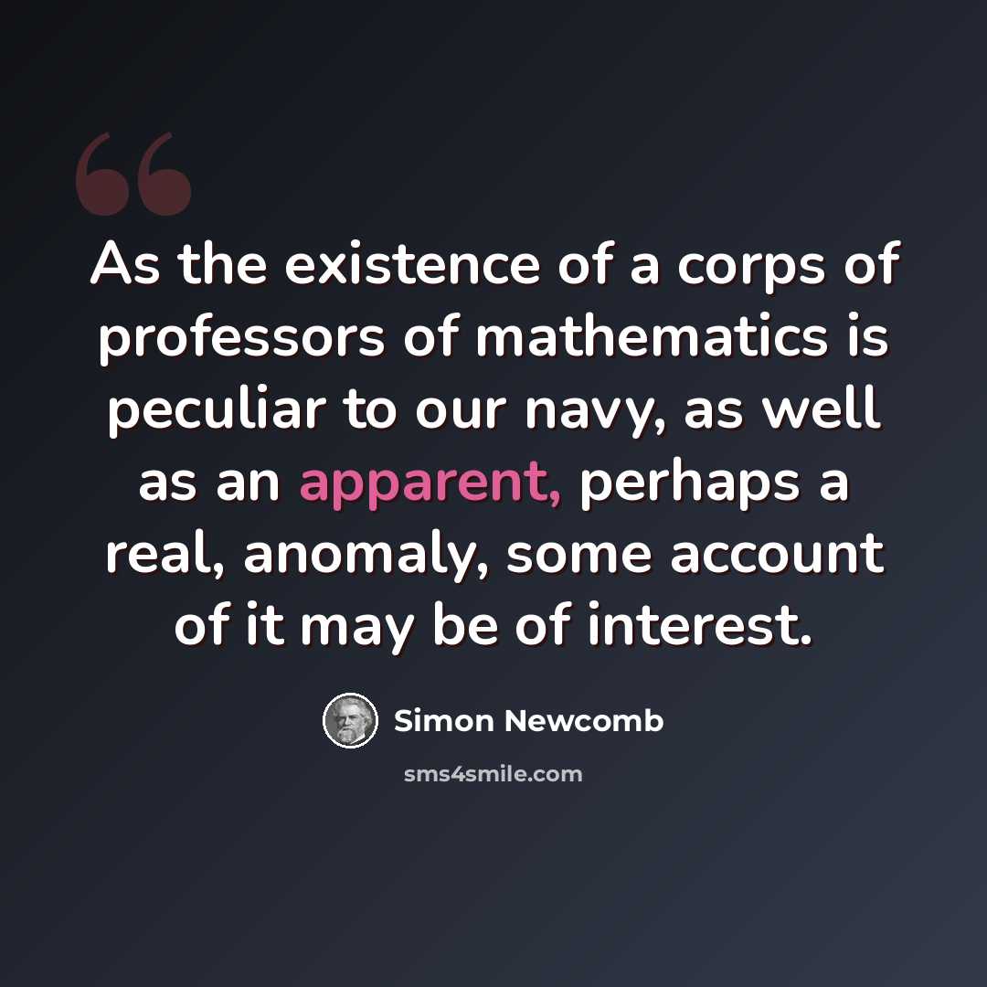 “As the existence of a corps of professors of mathematics is peculiar to our navy, as well as an apparent, perhaps a real, anomaly, some account of it may be of interest.” quote by Simon Newcomb